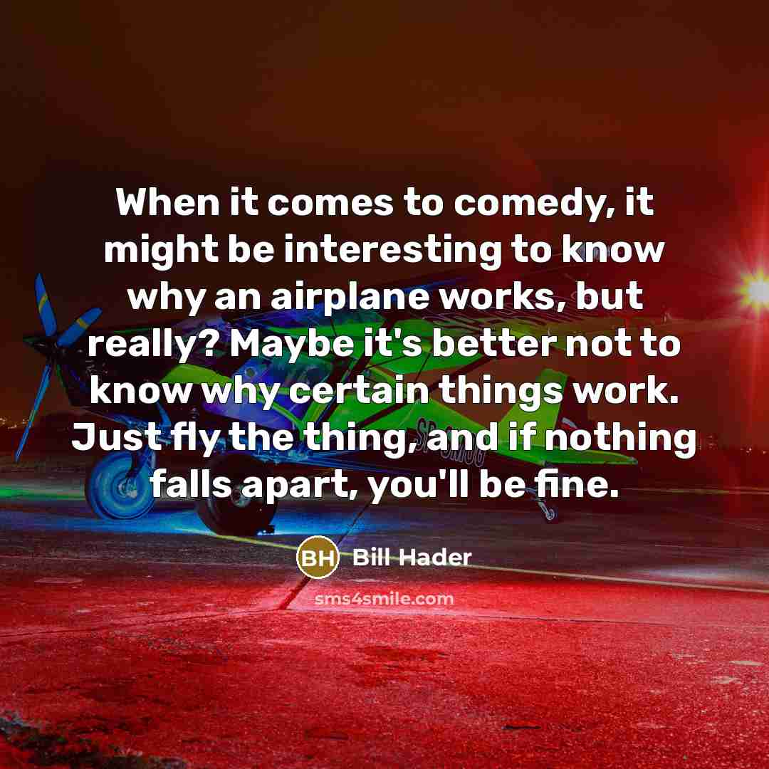 “When it comes to comedy, it might be interesting to know why an airplane works, but really? Maybe it's better not to know why certain things work. Just fly the thing, and if nothing falls apart, you'll be fine.” quote by Bill Hader