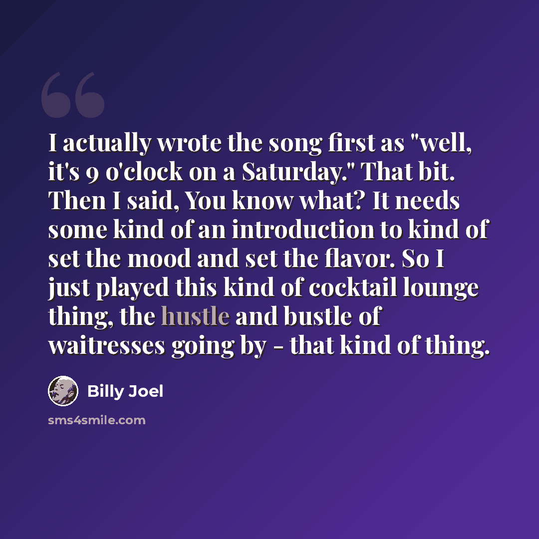 “I actually wrote the song first as "well, it's 9 o'clock on a Saturday." That bit. Then I said, You know what? It needs some kind of an introduction to kind of set the mood and set the flavor. So I just played this kind of cocktail lounge thing, the hustle and bustle of waitresses going by - that…” quote by Billy Joel