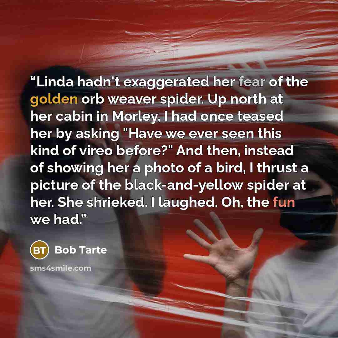 “Linda hadn't exaggerated her fear of the golden orb weaver spider. Up north at her cabin in Morley, I had once teased her by asking "Have we ever seen this kind of vireo before?" And then, instead of showing her a photo of a bird, I thrust a picture of the black-and-yellow spider at her. She…” quote by Bob Tarte
