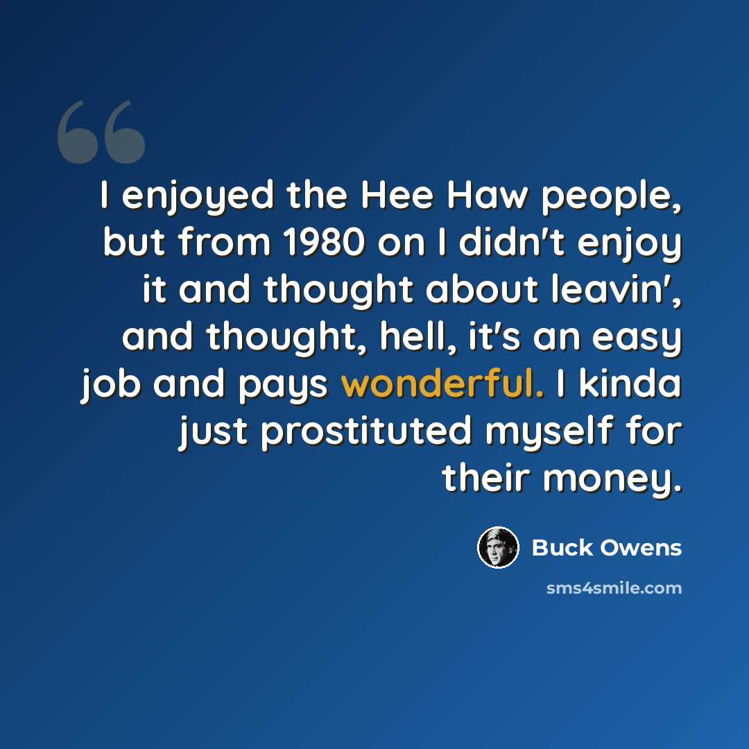 “I enjoyed the Hee Haw people, but from 1980 on I didn't enjoy it and thought about leavin', and thought, hell, it's an easy job and pays wonderful. I kinda just prostituted myself for their money.” quote by Buck Owens