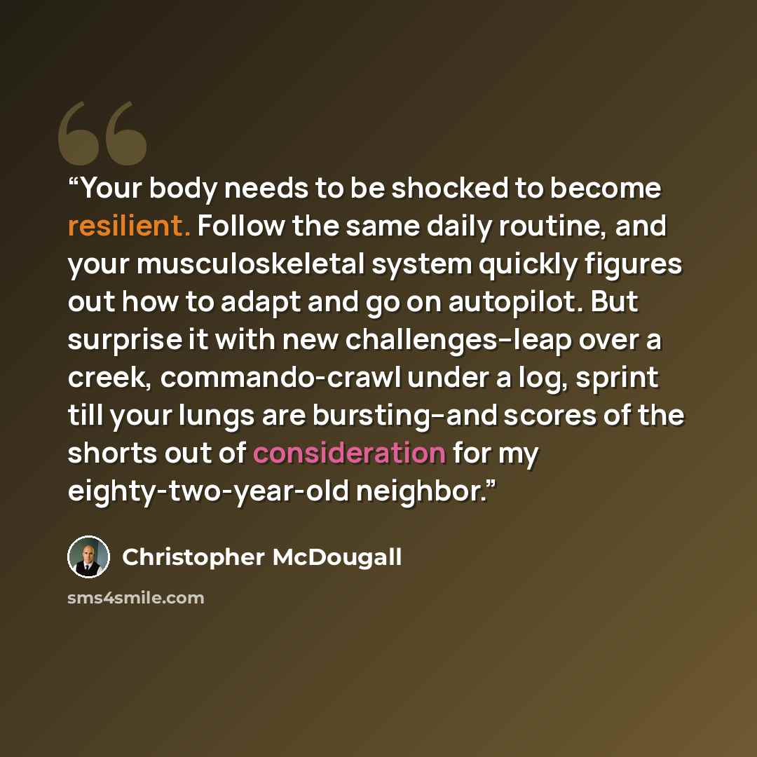 “Your body needs to be shocked to become resilient. Follow the same daily routine, and your musculoskeletal system quickly figures out how to adapt and go on autopilot. But surprise it with new challenges--leap over a creek, commando-crawl under a log, sprint till your lungs are bursting--and…” quote by Christopher McDougall