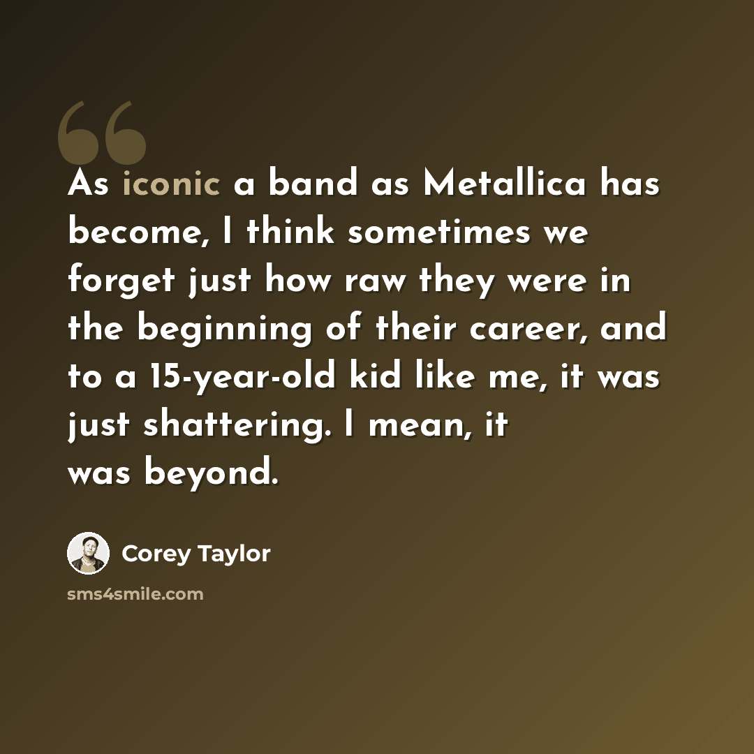“As iconic a band as Metallica has become, I think sometimes we forget just how raw they were in the beginning of their career, and to a 15-year-old kid like me, it was just shattering. I mean, it was beyond.” quote by Corey Taylor