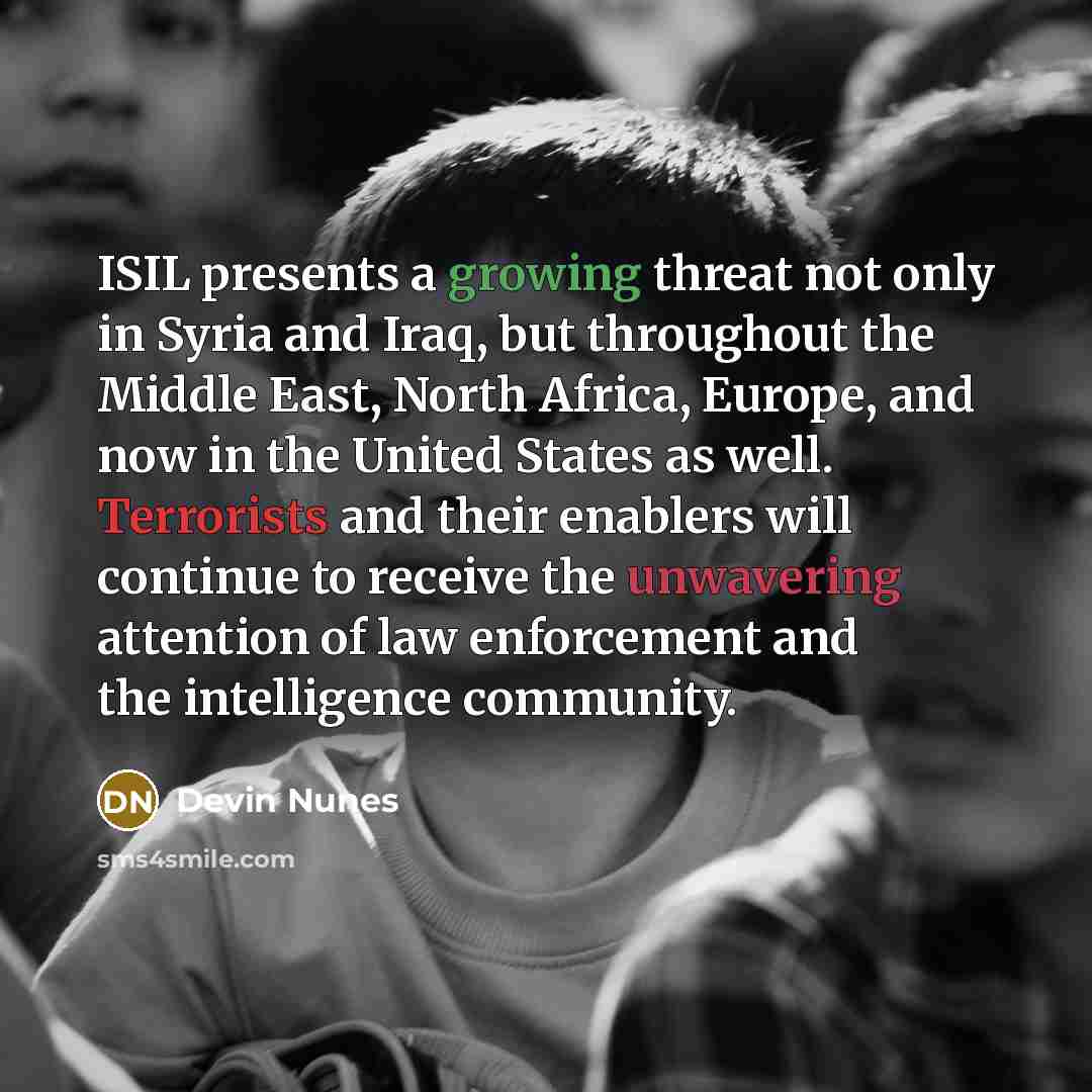 “ISIL presents a growing threat not only in Syria and Iraq, but throughout the Middle East, North Africa, Europe, and now in the United States as well. Terrorists and their enablers will continue to receive the unwavering attention of law enforcement and the intelligence community.” quote by Devin Nunes