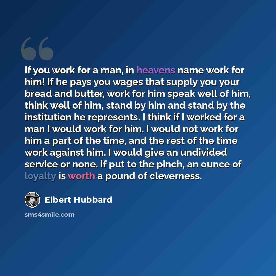 “If you work for a man, in heavens name work for him! If he pays you wages that supply you your bread and butter, work for him speak well of him, think well of him, stand by him and stand by the institution he represents. I think if I worked for a man I would work for him. I would not work for him…” quote by Elbert Hubbard