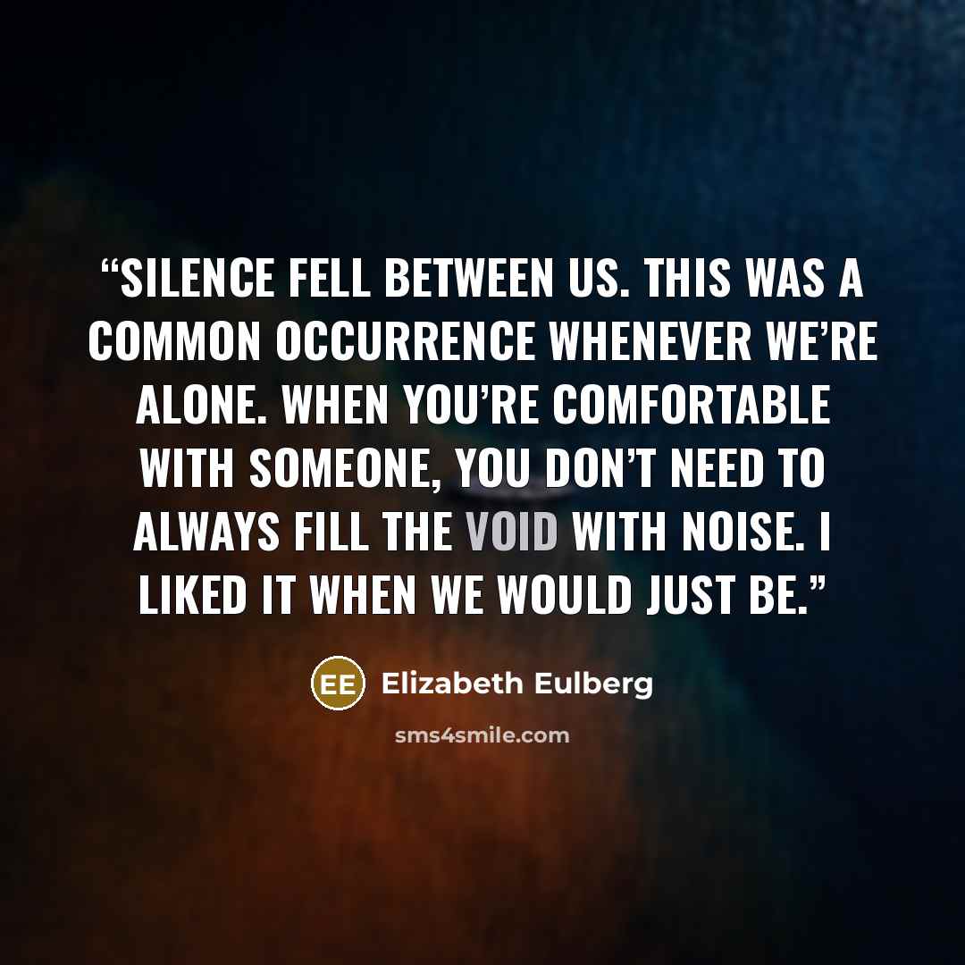 “Silence fell between us. This was a common occurrence whenever we’re alone. When you’re comfortable with someone, you don’t need to always fill the void with noise. I liked it when we would just be.” quote by Elizabeth Eulberg