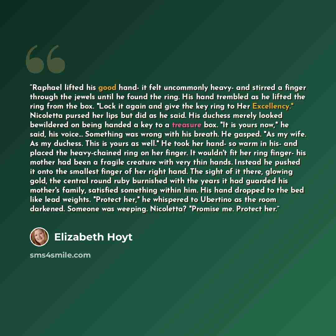 “Raphael lifted his good hand- it felt uncommonly heavy- and stirred a finger through the jewels until he found the ring. His hand trembled as he lifted the ring from the box. "Lock it again and give the key ring to Her Excellency." Nicoletta pursed her lips but did as he said. His duchess merely…” quote by Elizabeth Hoyt