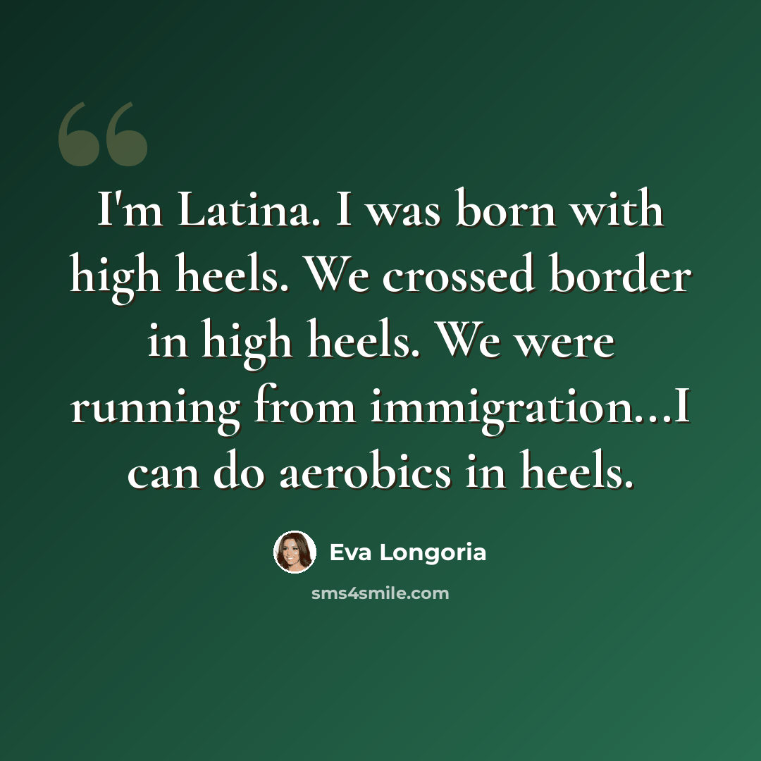 “I'm Latina. I was born with high heels. We crossed border in high heels. We were running from immigration...I can do aerobics in heels.” quote by Eva Longoria