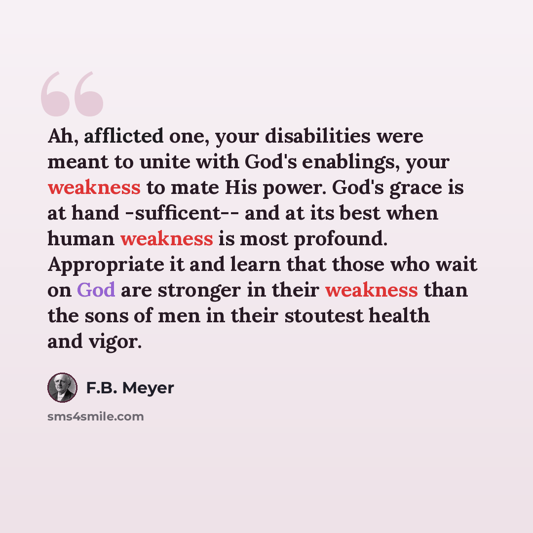 “Ah, afflicted one, your disabilities were meant to unite with God's enablings, your weakness to mate His power. God's grace is at hand -sufficent-- and at its best when human weakness is most profound. Appropriate it and learn that those who wait on God are stronger in their weakness than the sons…” quote by F.B. Meyer