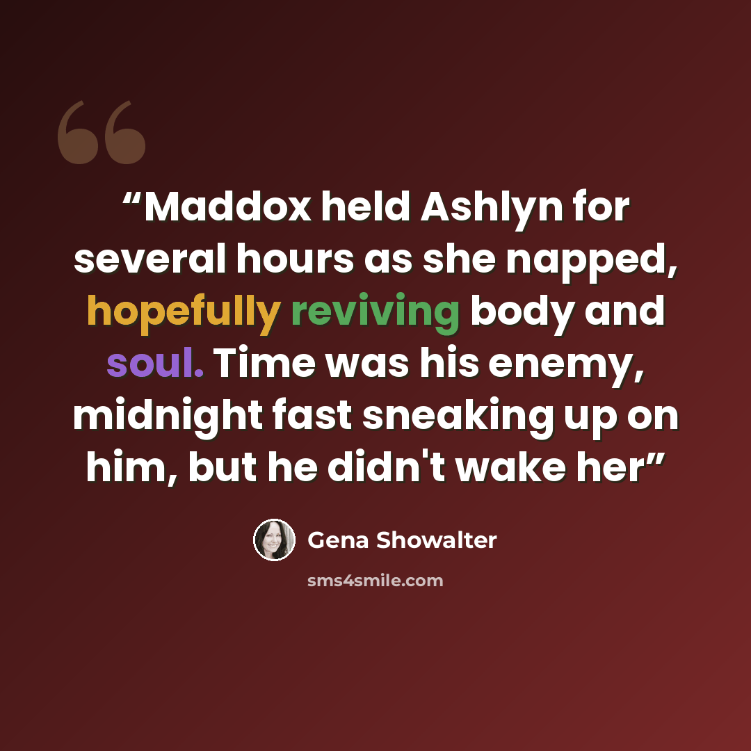 “Maddox held Ashlyn for several hours as she napped, hopefully reviving body and soul. Time was his enemy, midnight fast sneaking up on him, but he didn't wake her” quote by Gena Showalter
