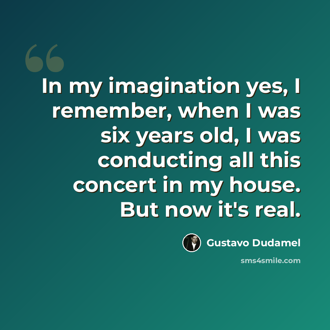 “In my imagination yes, I remember, when I was six years old, I was conducting all this concert in my house. But now it's real.” quote by Gustavo Dudamel
