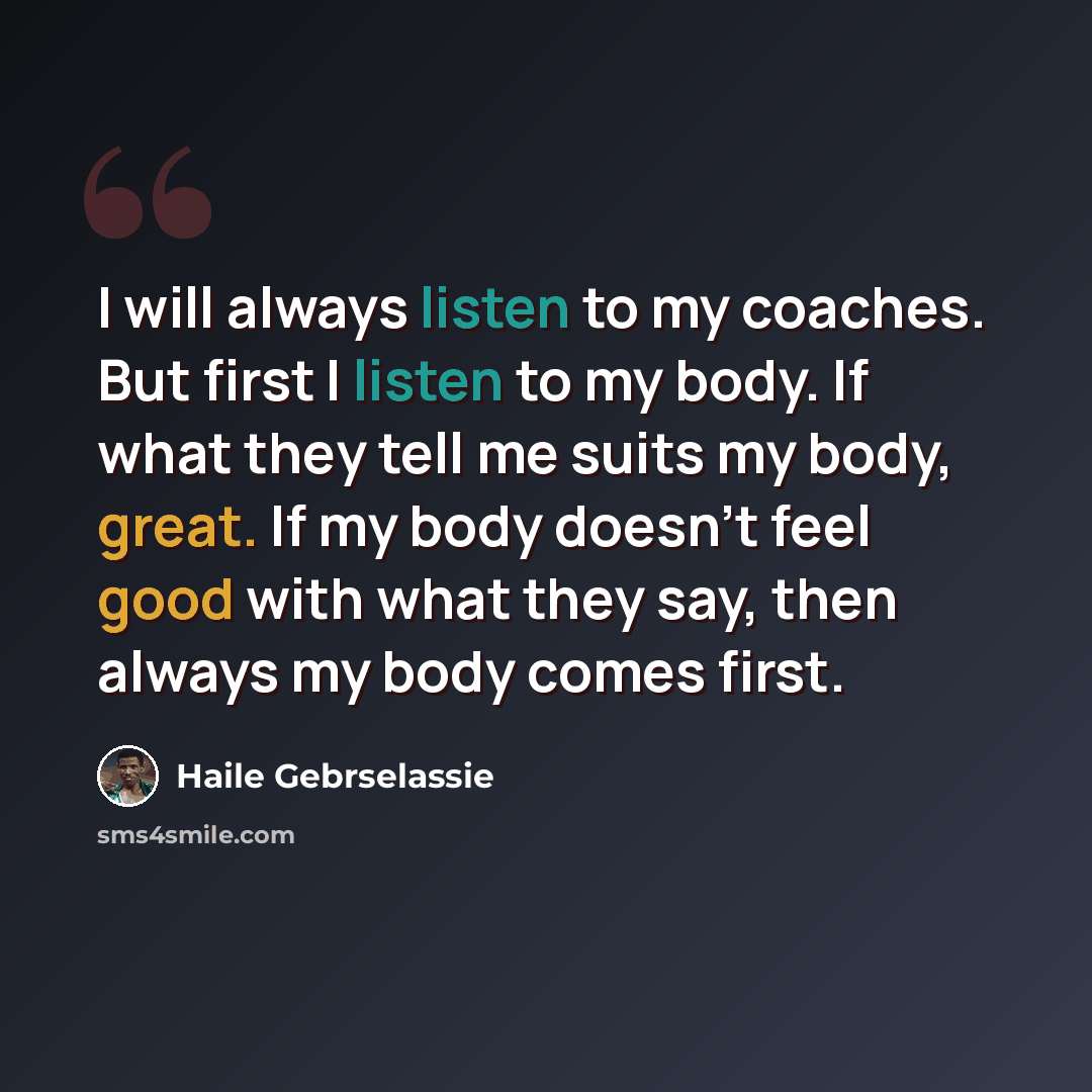 “I will always listen to my coaches. But first I listen to my body. If what they tell me suits my body, great. If my body doesn't feel good with what they say, then always my body comes first.” quote by Haile Gebrselassie