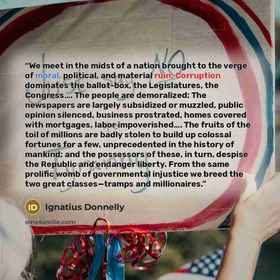 “We meet in the midst of a nation brought to the verge of moral, political, and material ruin. Corruption dominates the ballot-box, the Legislatures, the Congress…. The people are demoralized; The newspapers are largely subsidized or muzzled, public opinion silenced, business prostrated, homes…” quote by Ignatius Donnelly