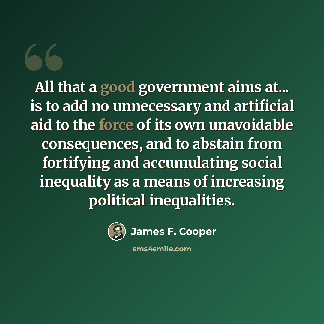 “All that a good government aims at... is to add no unnecessary and artificial aid to the force of its own unavoidable consequences, and to abstain from fortifying and accumulating social inequality as a means of increasing political inequalities.” quote by James F. Cooper