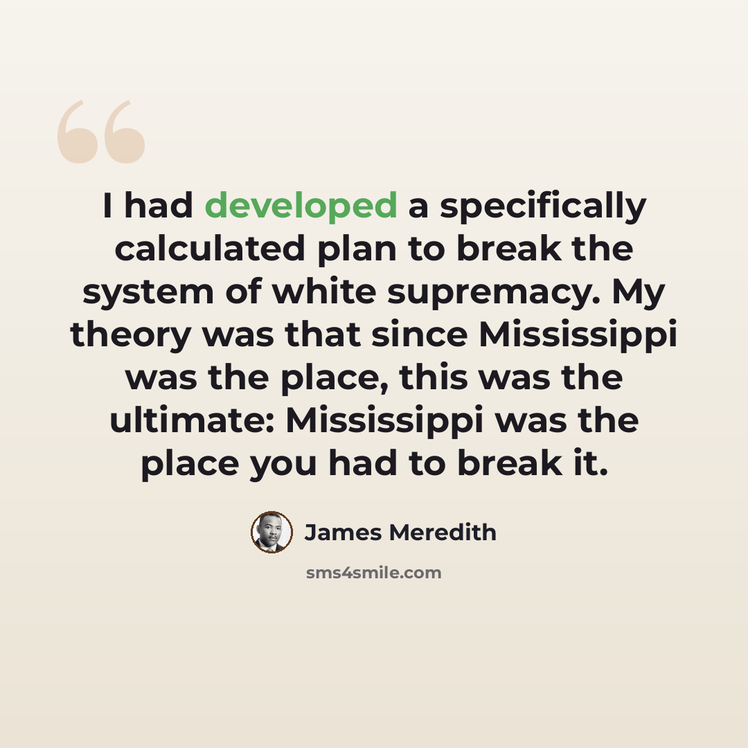 “I had developed a specifically calculated plan to break the system of white supremacy. My theory was that since Mississippi was the place, this was the ultimate: Mississippi was the place you had to break it.” quote by James Meredith