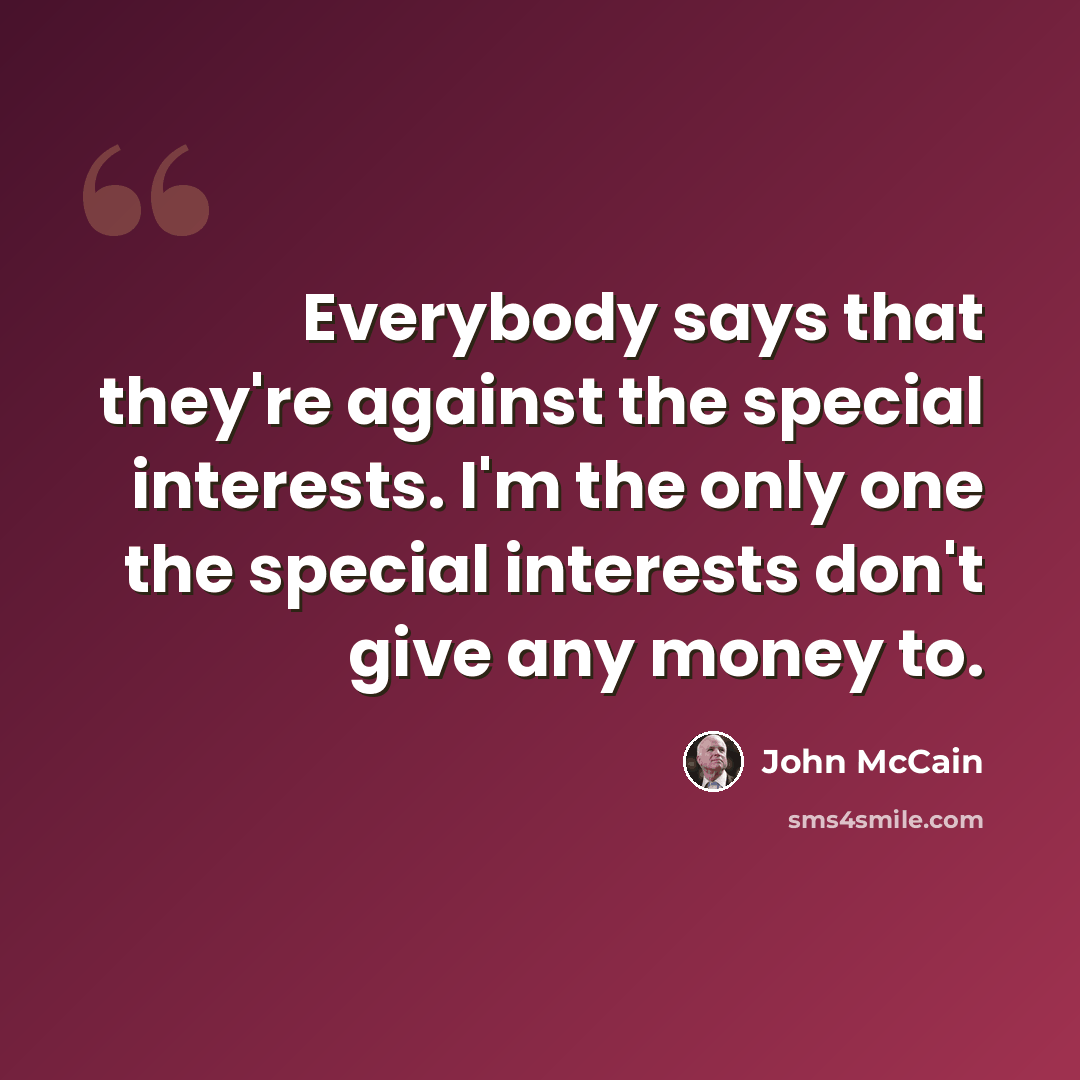 “Everybody says that they're against the special interests. I'm the only one the special interests don't give any money to.” quote by John McCain
