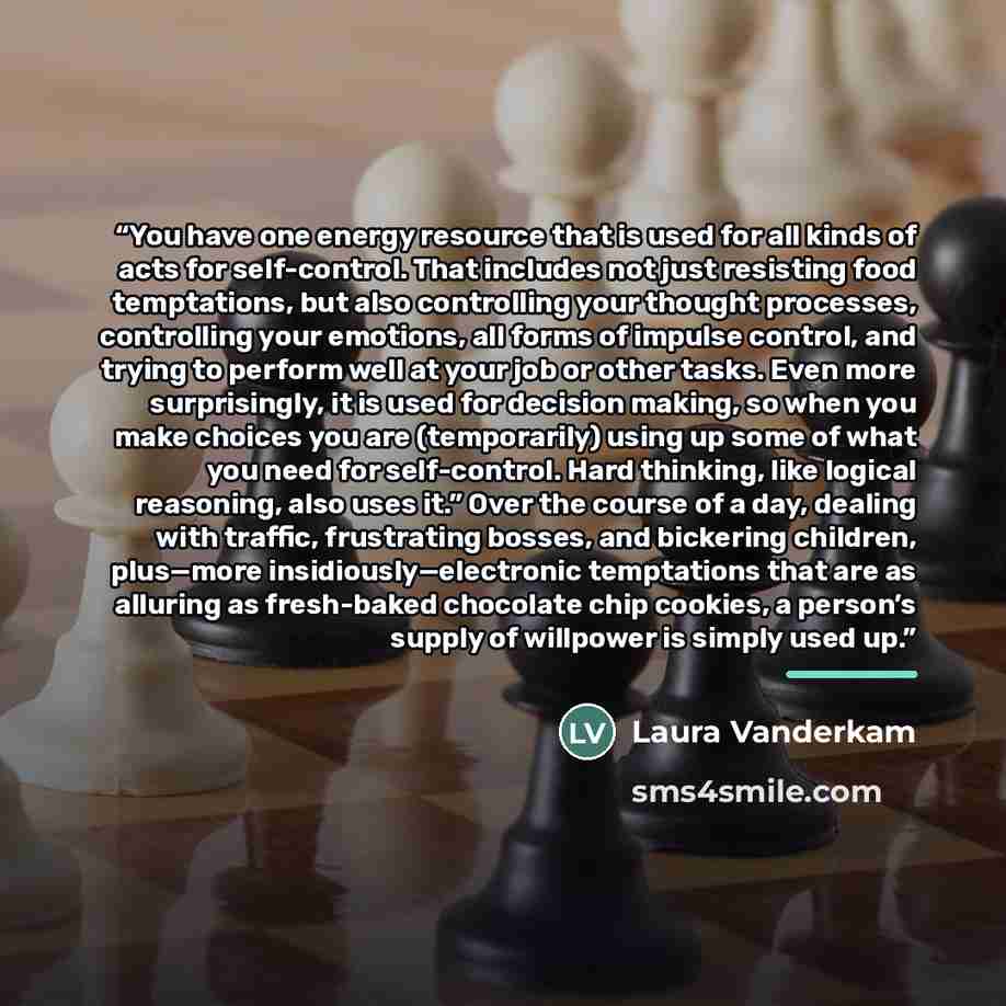 “You have one energy resource that is used for all kinds of acts for self-control. That includes not just resisting food temptations, but also controlling your thought processes, controlling your emotions, all forms of impulse control, and trying to perform well at your job or other tasks. Even…” quote by Laura Vanderkam