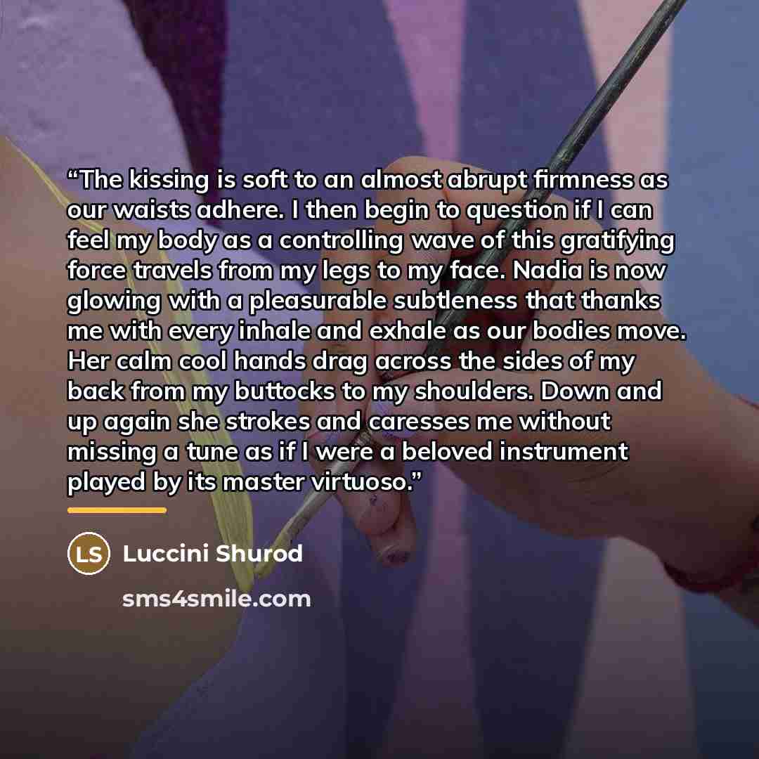 “The kissing is soft to an almost abrupt firmness as our waists adhere. I then begin to question if I can feel my body as a controlling wave of this gratifying force travels from my legs to my face. Nadia is now glowing with a pleasurable subtleness that thanks me with every inhale and exhale as…” quote by Luccini Shurod