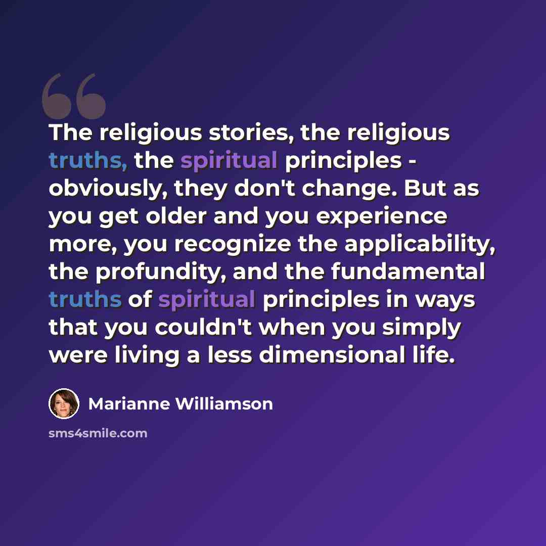 “The religious stories, the religious truths, the spiritual principles - obviously, they don't change. But as you get older and you experience more, you recognize the applicability, the profundity, and the fundamental truths of spiritual principles in ways that you couldn't when you simply were…” quote by Marianne Williamson