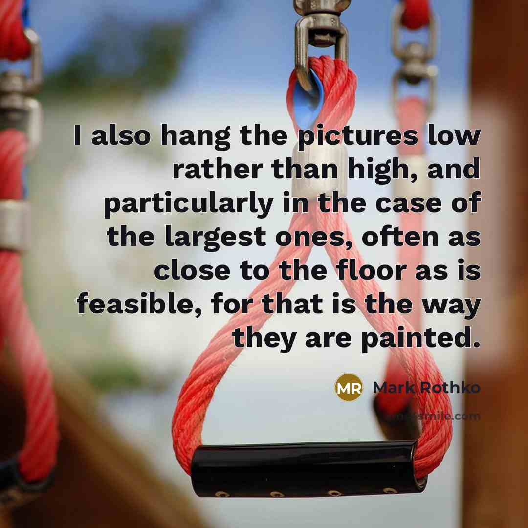 “I also hang the pictures low rather than high, and particularly in the case of the largest ones, often as close to the floor as is feasible, for that is the way they are painted.” quote by Mark Rothko