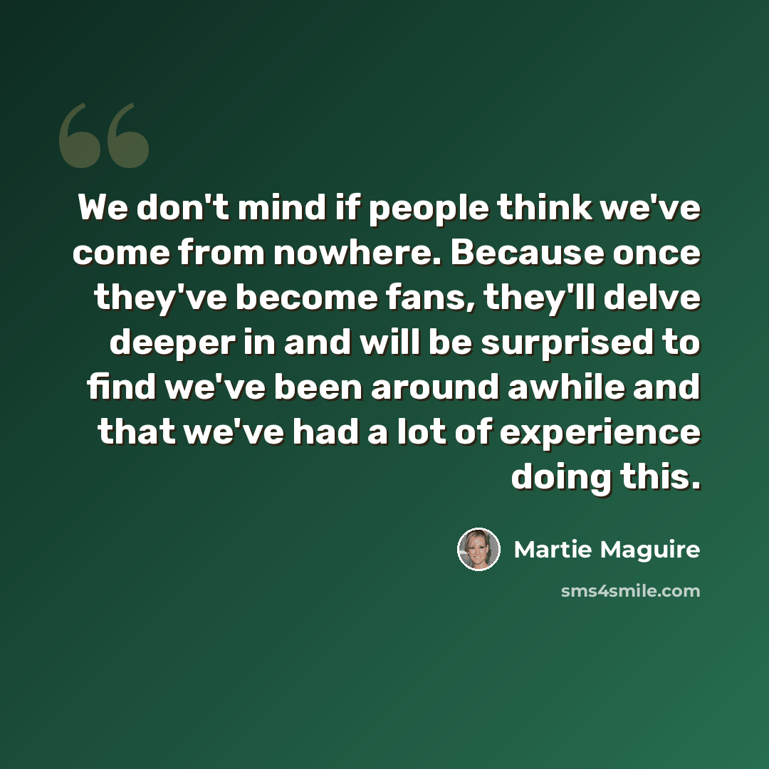 “We don't mind if people think we've come from nowhere. Because once they've become fans, they'll delve deeper in and will be surprised to find we've been around awhile and that we've had a lot of experience doing this.” quote by Martie Maguire