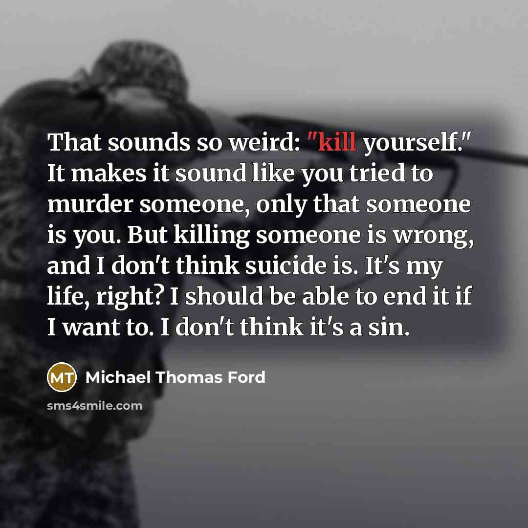 “That sounds so weird: "kill yourself." It makes it sound like you tried to murder someone, only that someone is you. But killing someone is wrong, and I don't think suicide is. It's my life, right? I should be able to end it if I want to. I don't think it's a sin.” quote by Michael Thomas Ford