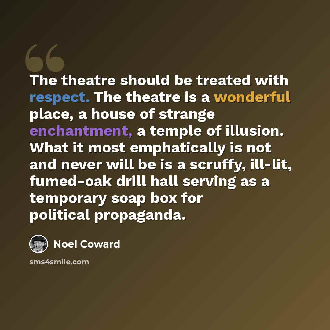 “The theatre should be treated with respect. The theatre is a wonderful place, a house of strange enchantment, a temple of illusion. What it most emphatically is not and never will be is a scruffy, ill-lit, fumed-oak drill hall serving as a temporary soap box for political propaganda.” quote by Noel Coward