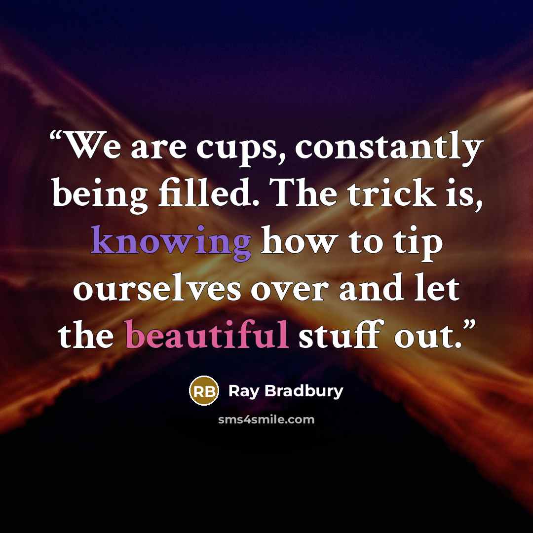 “We are cups, constantly being filled. The trick is, knowing how to tip ourselves over and let the beautiful stuff out.” quote by Ray Bradbury