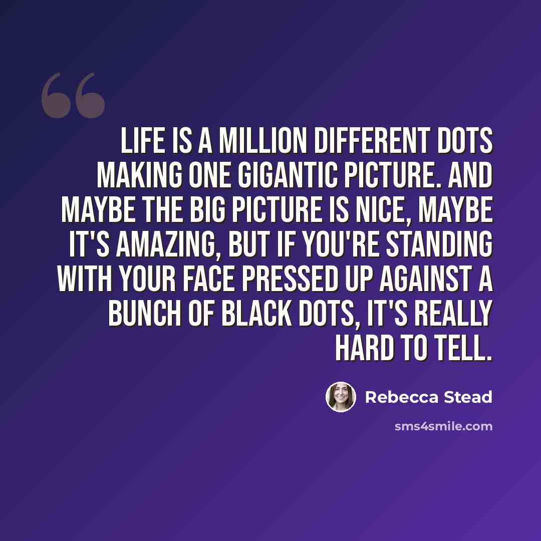 “Life is a million different dots making one gigantic picture. And maybe the big picture is nice, maybe it's amazing, but if you're standing with your face pressed up against a bunch of black dots, it's really hard to tell.” quote by Rebecca Stead