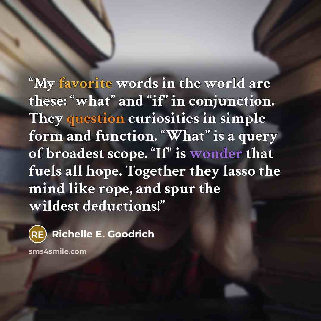 “My favorite words in the world are these: “what” and “if” in conjunction. They question curiosities in simple form and function. “What” is a query of broadest scope. “If" is wonder that fuels all hope. Together they lasso the mind like rope, and spur the wildest deductions!” quote by Richelle E. Goodrich