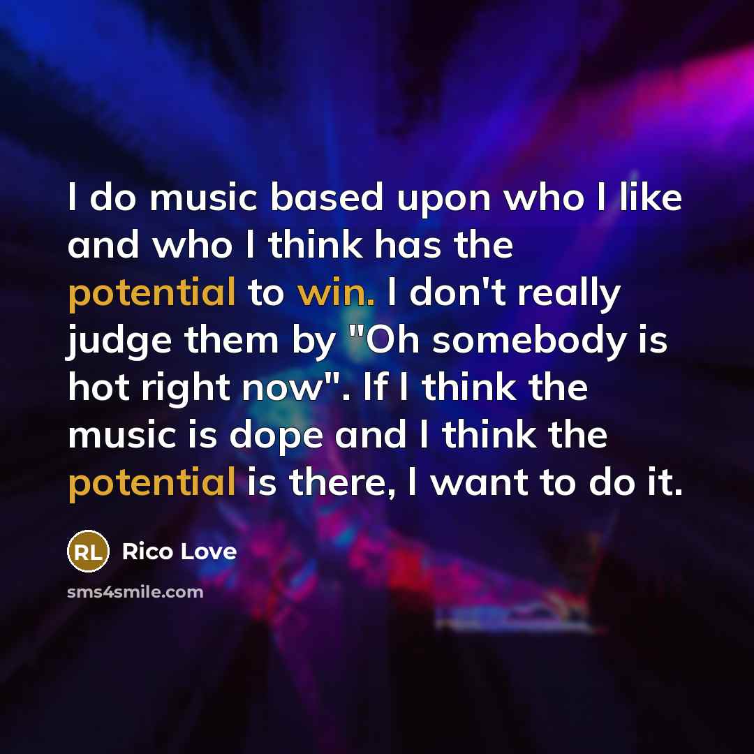 “I do music based upon who I like and who I think has the potential to win. I don't really judge them by "Oh somebody is hot right now". If I think the music is dope and I think the potential is there, I want to do it.” quote by Rico Love