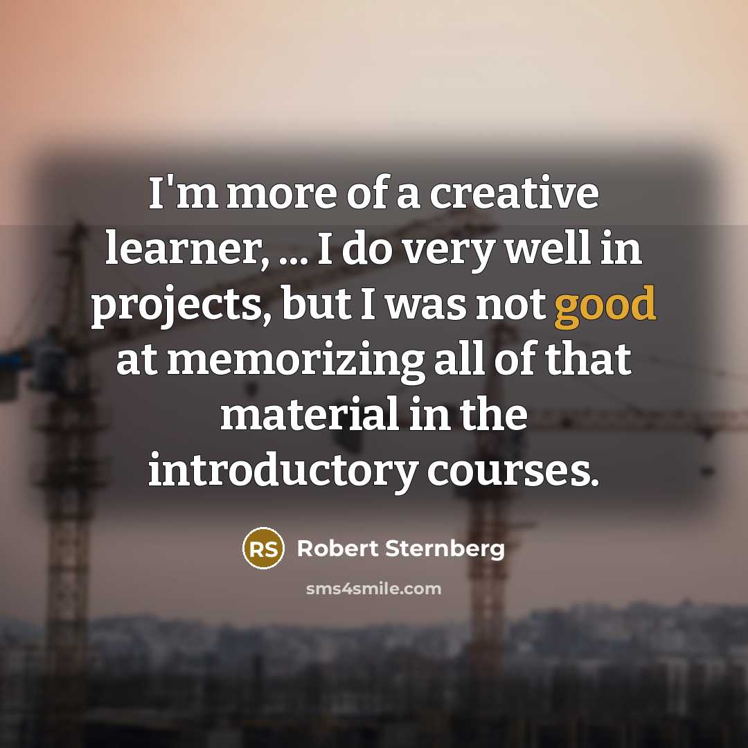 “I'm more of a creative learner, ... I do very well in projects, but I was not good at memorizing all of that material in the introductory courses.” quote by Robert Sternberg