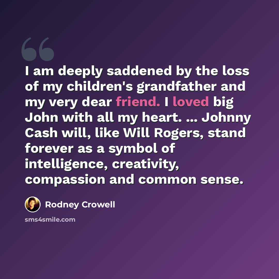 “I am deeply saddened by the loss of my children's grandfather and my very dear friend. I loved big John with all my heart. ... Johnny Cash will, like Will Rogers, stand forever as a symbol of intelligence, creativity, compassion and common sense.” quote by Rodney Crowell