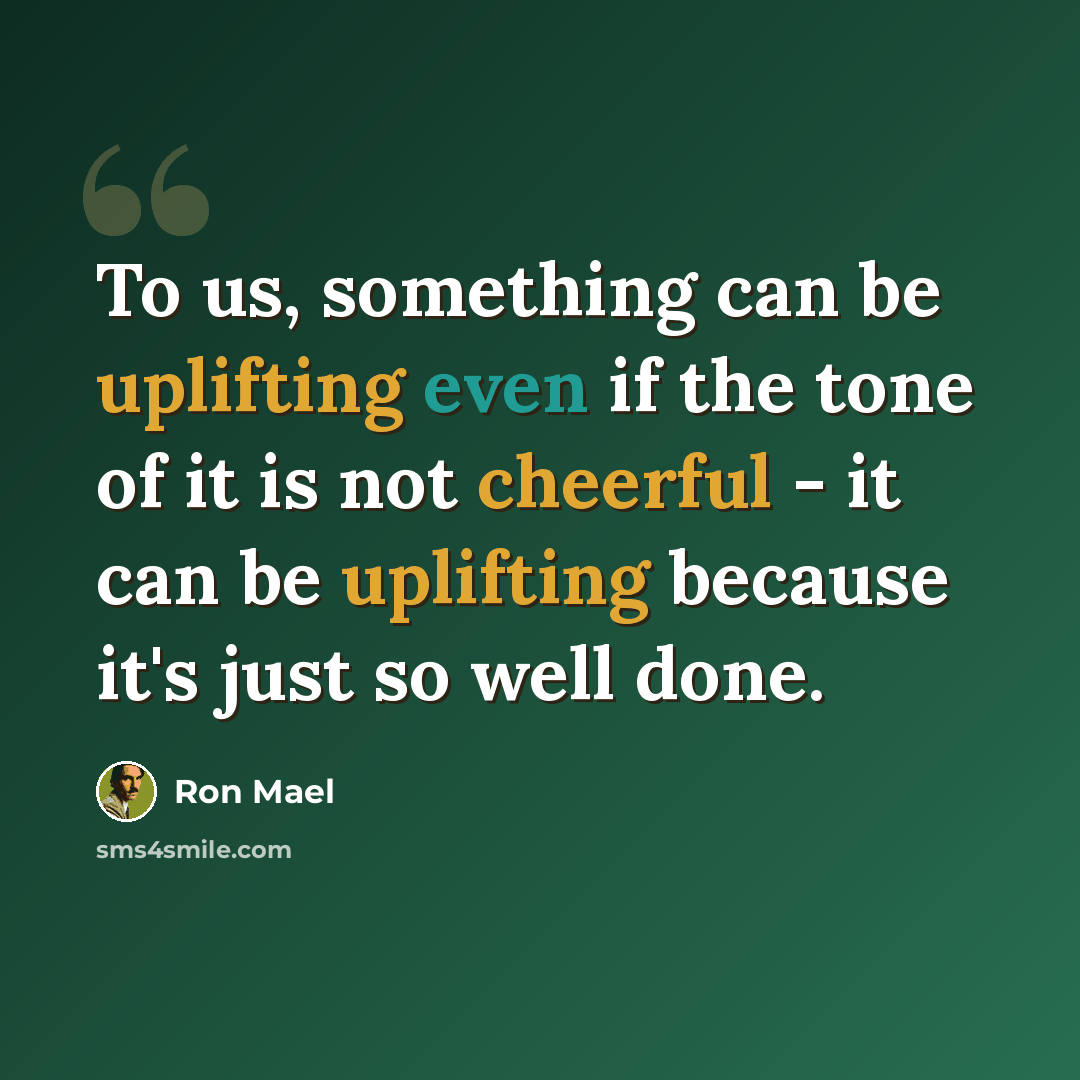 “To us, something can be uplifting even if the tone of it is not cheerful - it can be uplifting because it's just so well done.” quote by Ron Mael