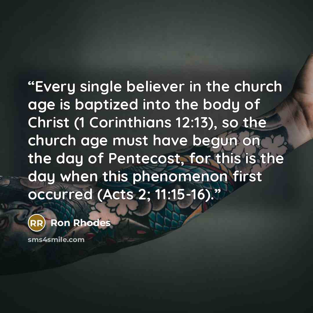“Every single believer in the church age is baptized into the body of Christ (1 Corinthians 12:13), so the church age must have begun on the day of Pentecost, for this is the day when this phenomenon first occurred (Acts 2; 11:15-16).” quote by Ron Rhodes