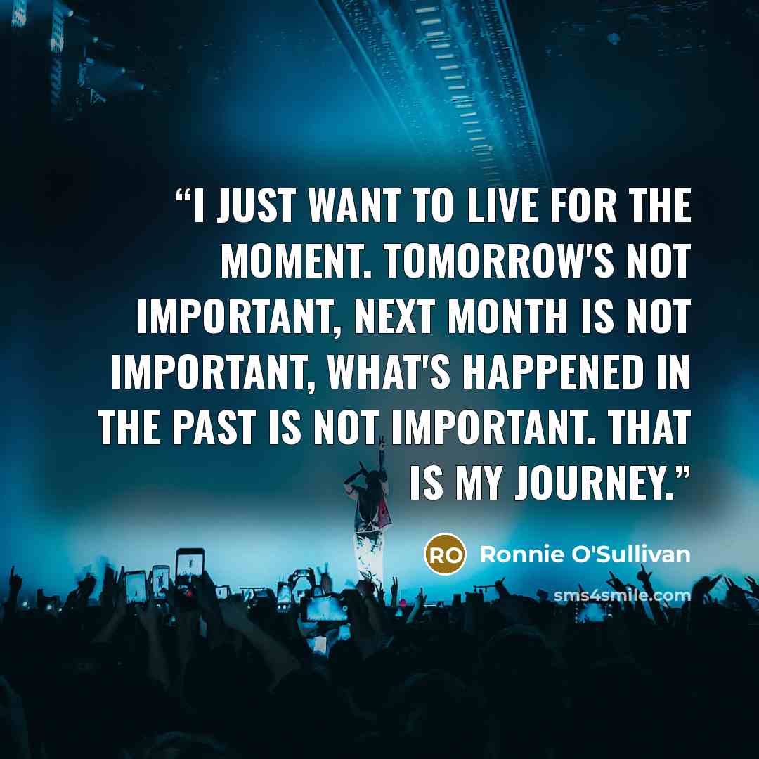 “I just want to live for the moment. Tomorrow's not important, next month is not important, what's happened in the past is not important. That is my journey.” quote by Ronnie O'Sullivan