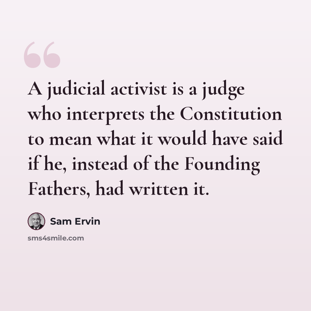 “A judicial activist is a judge who interprets the Constitution to mean what it would have said if he, instead of the Founding Fathers, had written it.” quote by Sam Ervin
