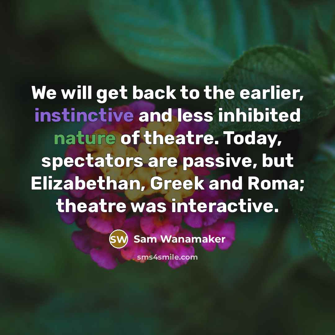 “We will get back to the earlier, instinctive and less inhibited nature of theatre. Today, spectators are passive, but Elizabethan, Greek and Roma; theatre was interactive.” quote by Sam Wanamaker