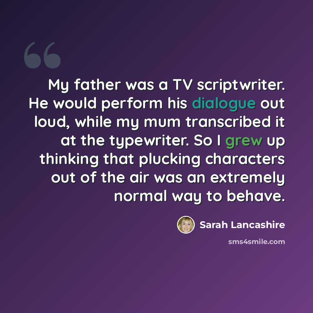 “My father was a TV scriptwriter. He would perform his dialogue out loud, while my mum transcribed it at the typewriter. So I grew up thinking that plucking characters out of the air was an extremely normal way to behave.” quote by Sarah Lancashire