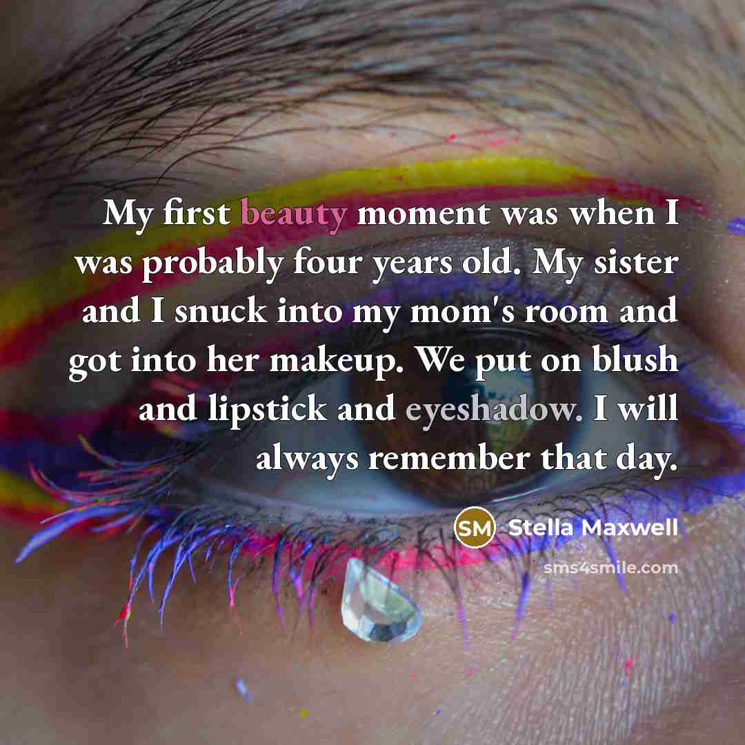 “My first beauty moment was when I was probably four years old. My sister and I snuck into my mom's room and got into her makeup. We put on blush and lipstick and eyeshadow. I will always remember that day.” quote by Stella Maxwell