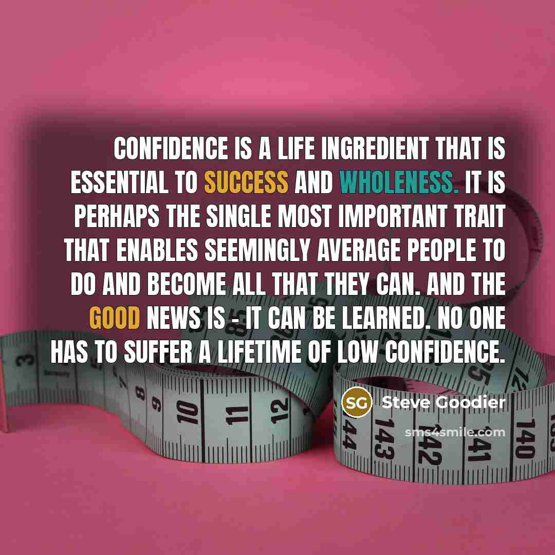 “Confidence is a life ingredient that is essential to success and wholeness. It is perhaps the single most important trait that enables seemingly average people to do and become all that they can. And the good news is - it can be learned. No one has to suffer a lifetime of low confidence.” quote by Steve Goodier