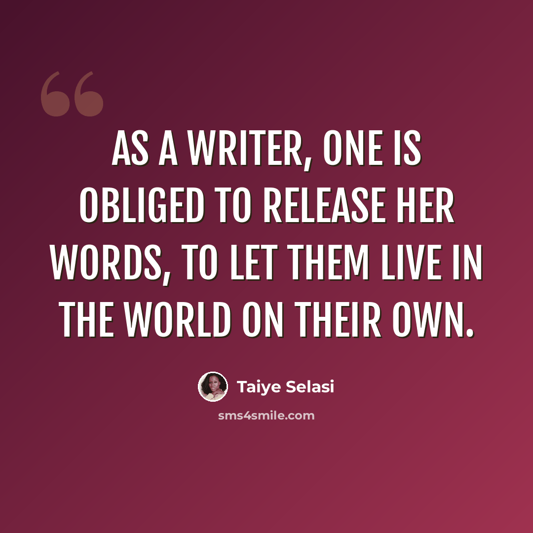 “As a writer, one is obliged to release her words, to let them live in the world on their own.” quote by Taiye Selasi