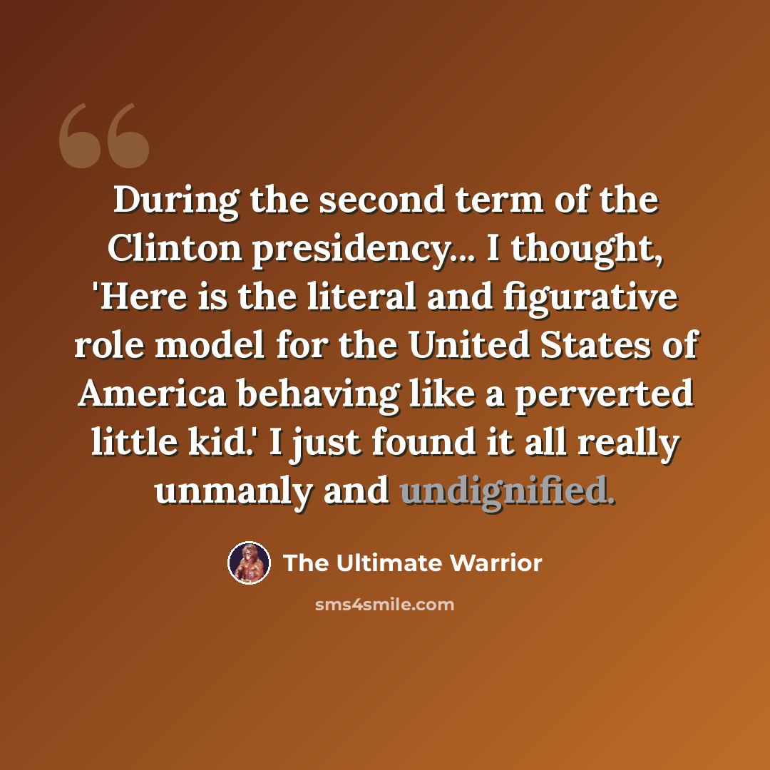 “During the second term of the Clinton presidency... I thought, 'Here is the literal and figurative role model for the United States of America behaving like a perverted little kid.' I just found it all really unmanly and undignified.” quote by The Ultimate Warrior