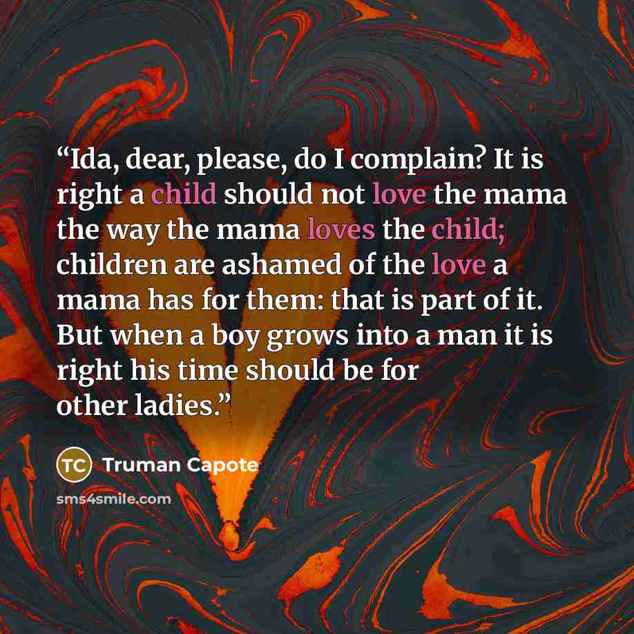 “Ida, dear, please, do I complain? It is right a child should not love the mama the way the mama loves the child; children are ashamed of the love a mama has for them: that is part of it. But when a boy grows into a man it is right his time should be for other ladies.” quote by Truman Capote