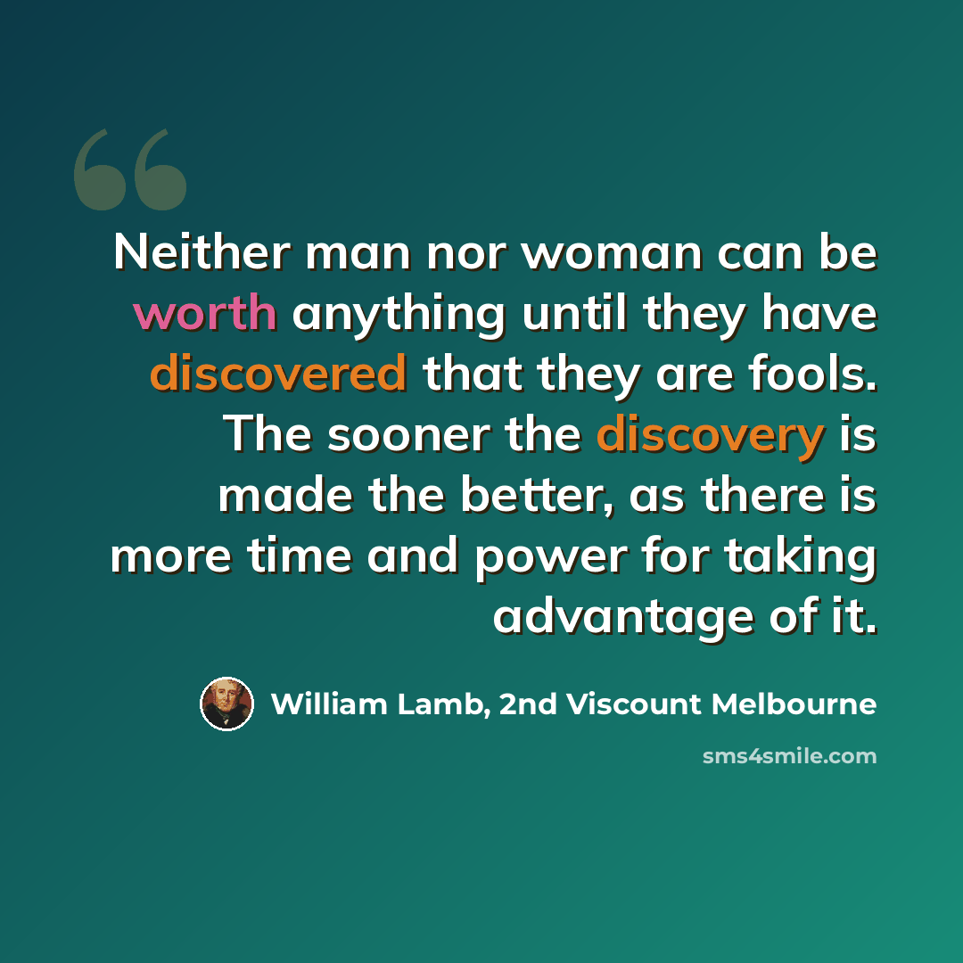 “Neither man nor woman can be worth anything until they have discovered that they are fools. The sooner the discovery is made the better, as there is more time and power for taking advantage of it.” quote by William Lamb, 2nd Viscount Melbourne