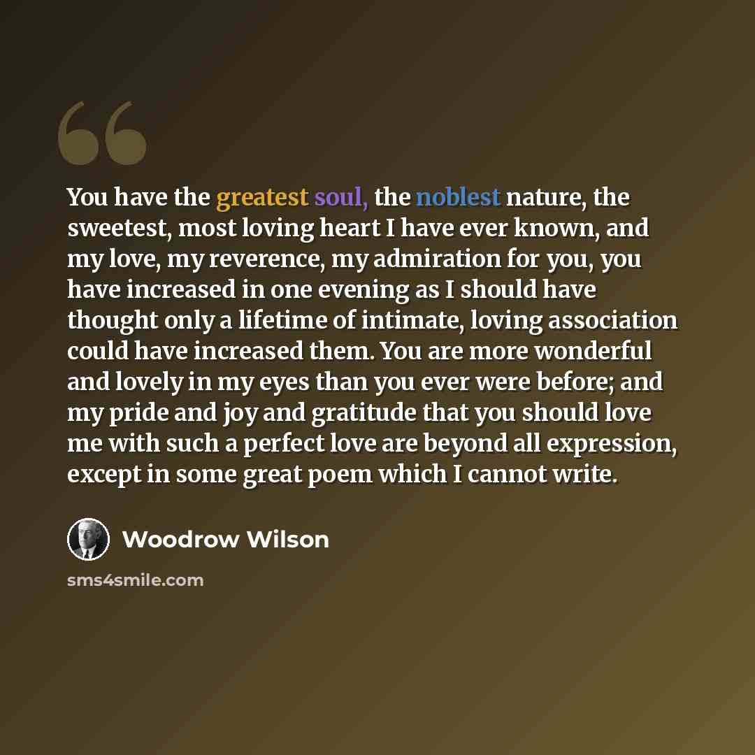 “You have the greatest soul, the noblest nature, the sweetest, most loving heart I have ever known, and my love, my reverence, my admiration for you, you have increased in one evening as I should have thought only a lifetime of intimate, loving association could have increased them. You are more…” quote by Woodrow Wilson