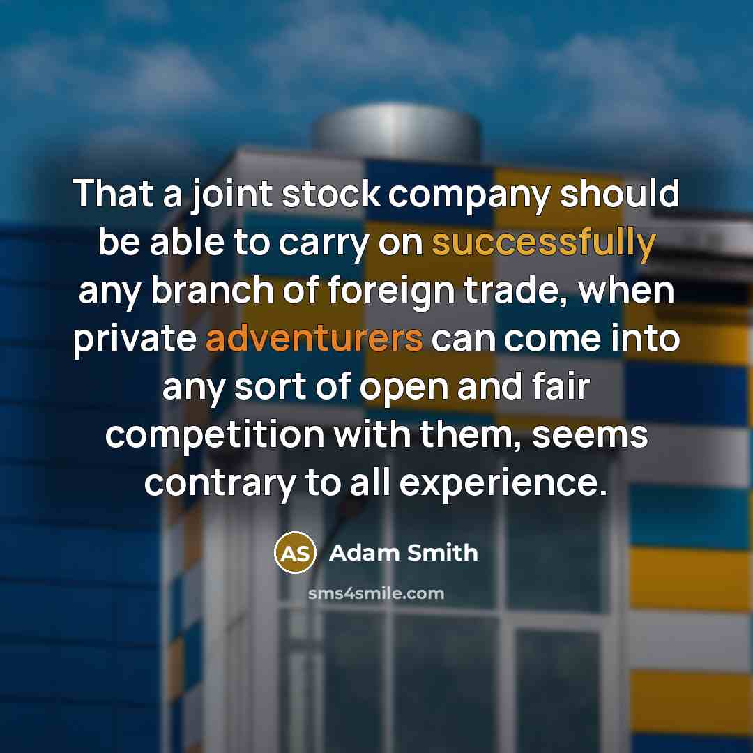 “That a joint stock company should be able to carry on successfully any branch of foreign trade, when private adventurers can come into any sort of open and fair competition with them, seems contrary to all experience.” quote by Adam Smith