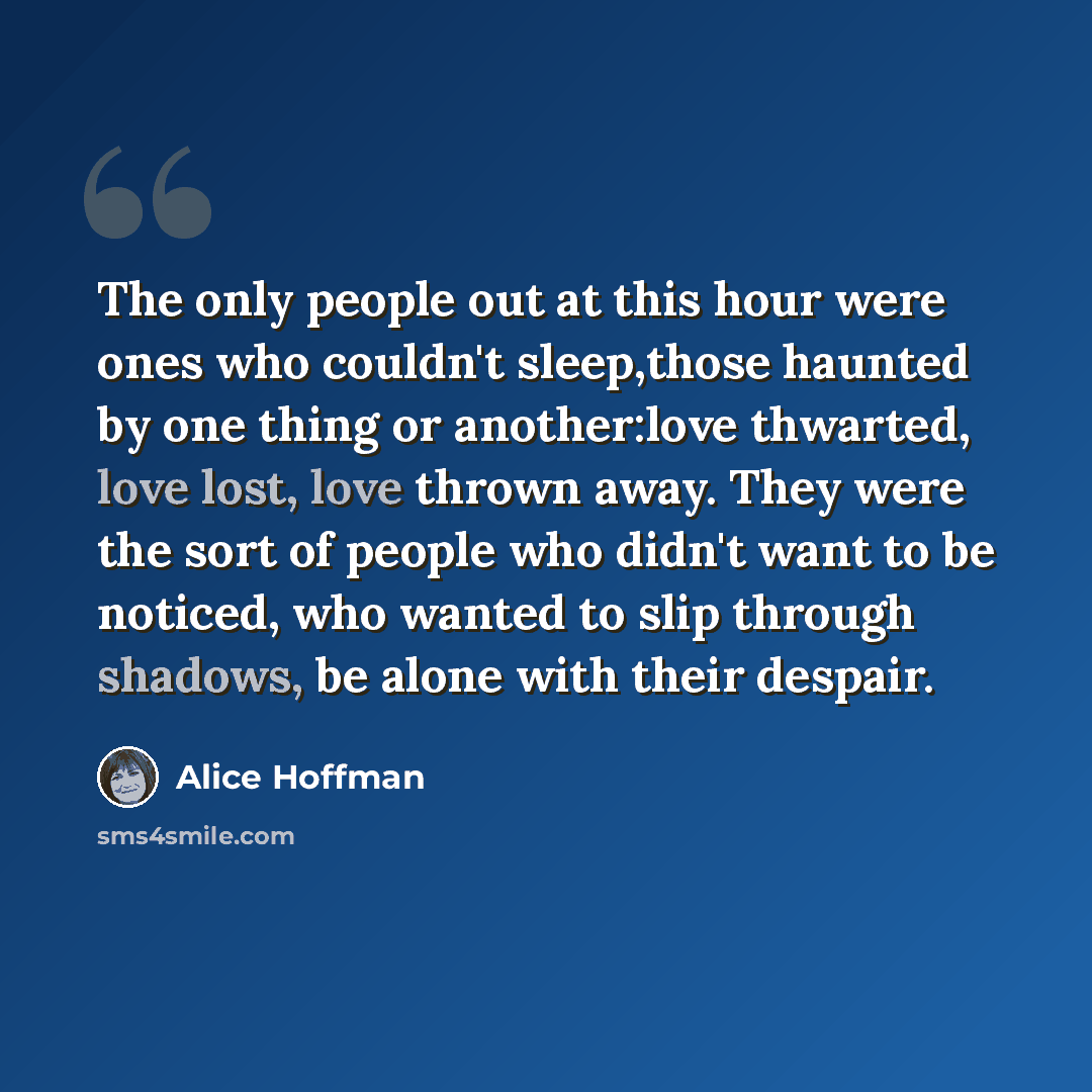 “The only people out at this hour were ones who couldn't sleep,those haunted by one thing or another:love thwarted, love lost, love thrown away. They were the sort of people who didn't want to be noticed, who wanted to slip through shadows, be alone with their despair.” quote by Alice Hoffman