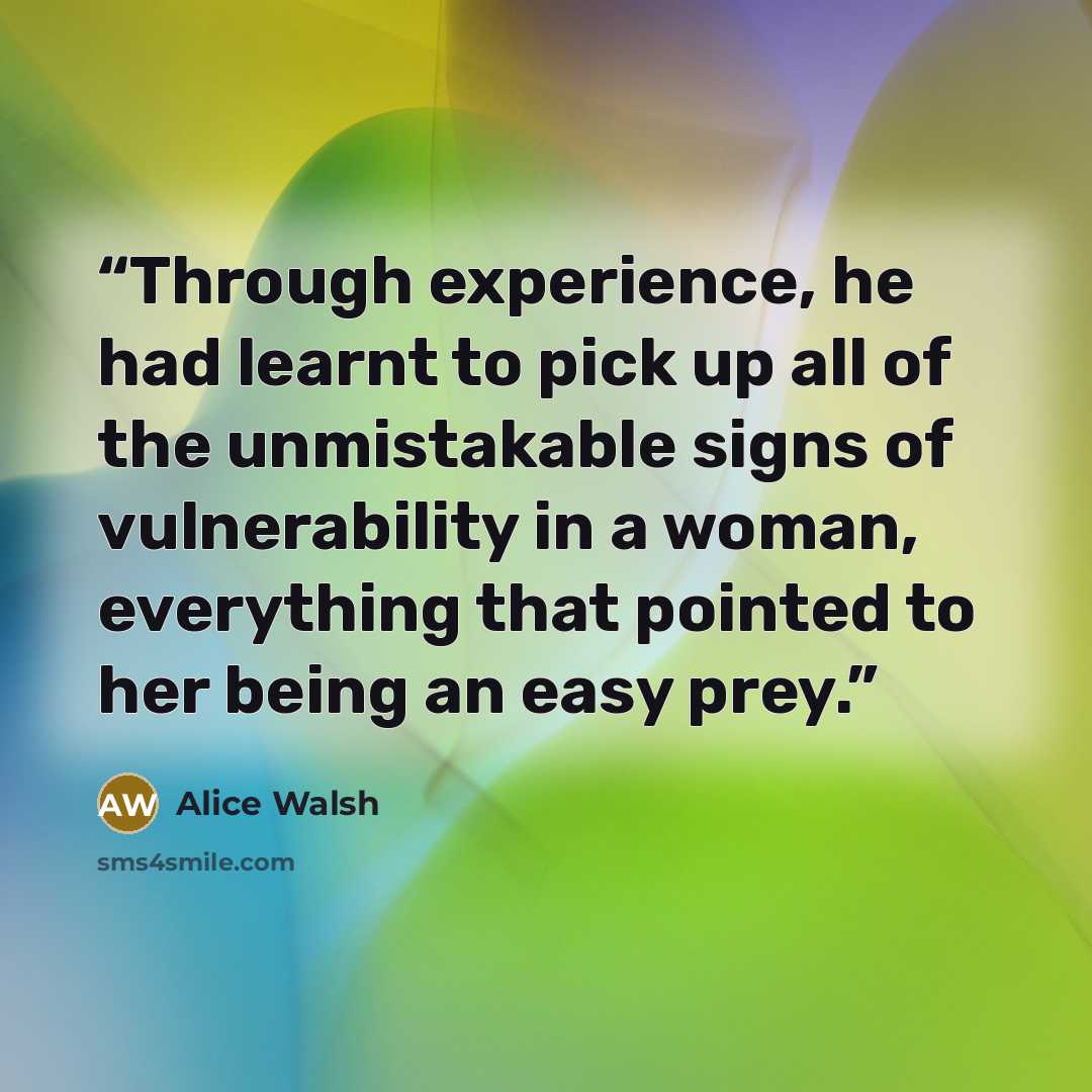 “Through experience, he had learnt to pick up all of the unmistakable signs of vulnerability in a woman, everything that pointed to her being an easy prey.” quote by Alice Walsh