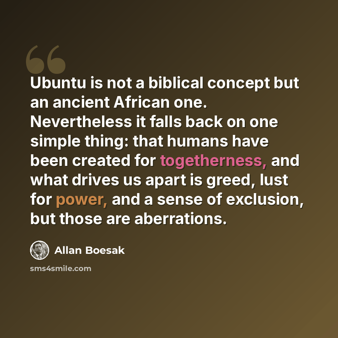 “Ubuntu is not a biblical concept but an ancient African one. Nevertheless it falls back on one simple thing: that humans have been created for togetherness, and what drives us apart is greed, lust for power, and a sense of exclusion, but those are aberrations.” quote by Allan Boesak