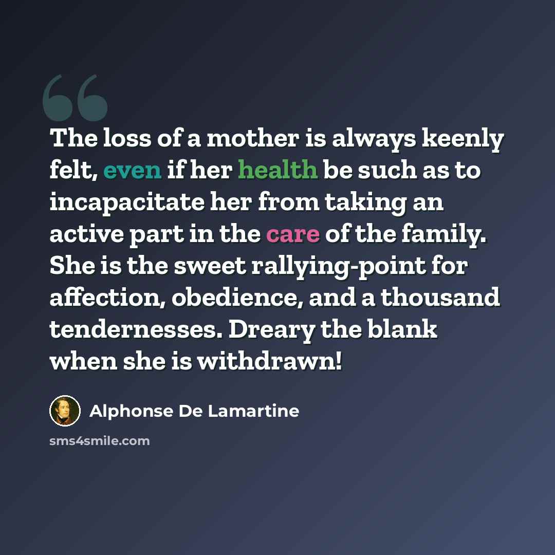 “The loss of a mother is always keenly felt, even if her health be such as to incapacitate her from taking an active part in the care of the family. She is the sweet rallying-point for affection, obedience, and a thousand tendernesses. Dreary the blank when she is withdrawn!” quote by Alphonse de Lamartine